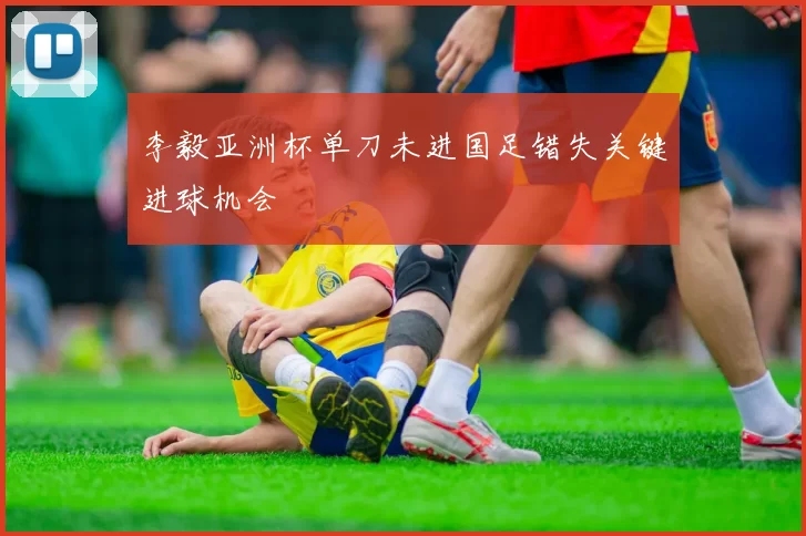 李毅亚洲杯单刀未进国足错失关键进球机会