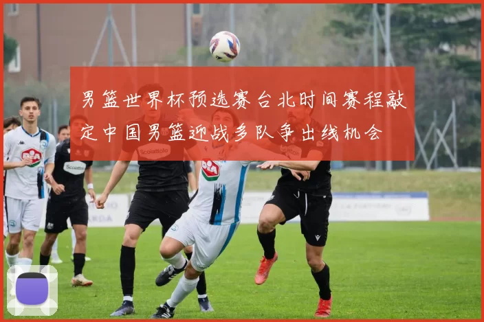 男篮世界杯预选赛台北时间赛程敲定中国男篮迎战多队争出线机会