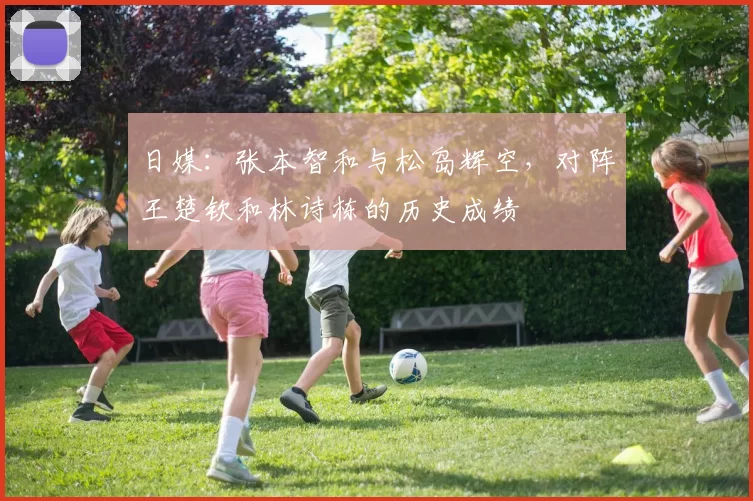 日媒：张本智和与松岛辉空，对阵王楚钦和林诗栋的历史成绩